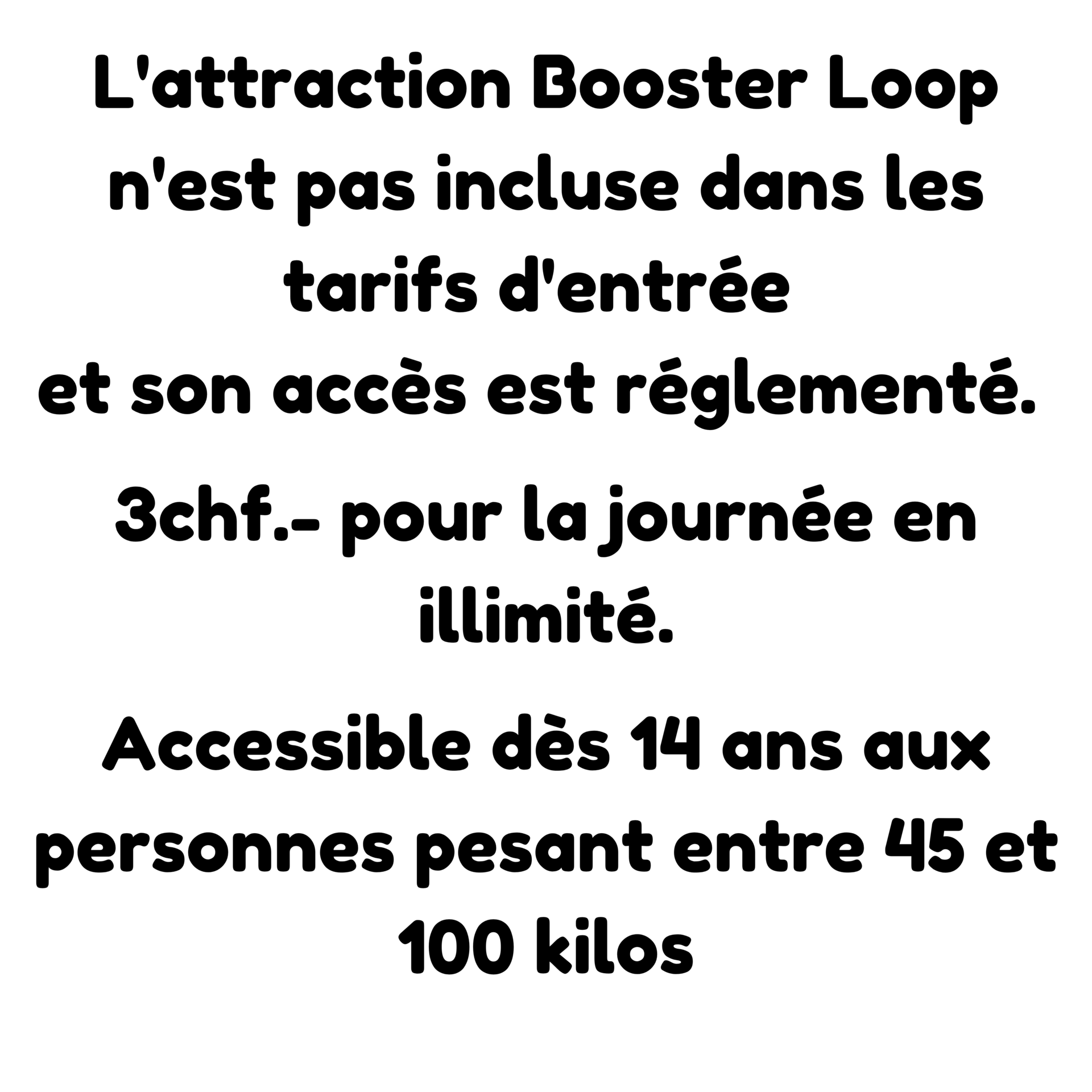 L'attraction Booster Loop n'est pas incluse dans le tarif d'entrée. 3 francs en illimité pour la journée. Accessible dès 14 ans et entre 45 et 100 kilos.